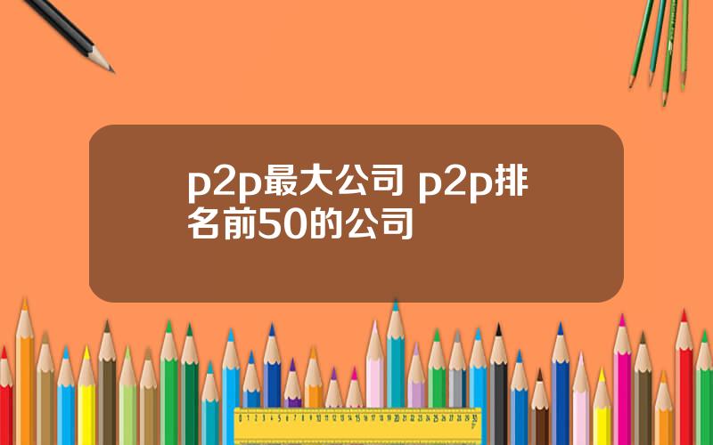 p2p最大公司 p2p排名前50的公司